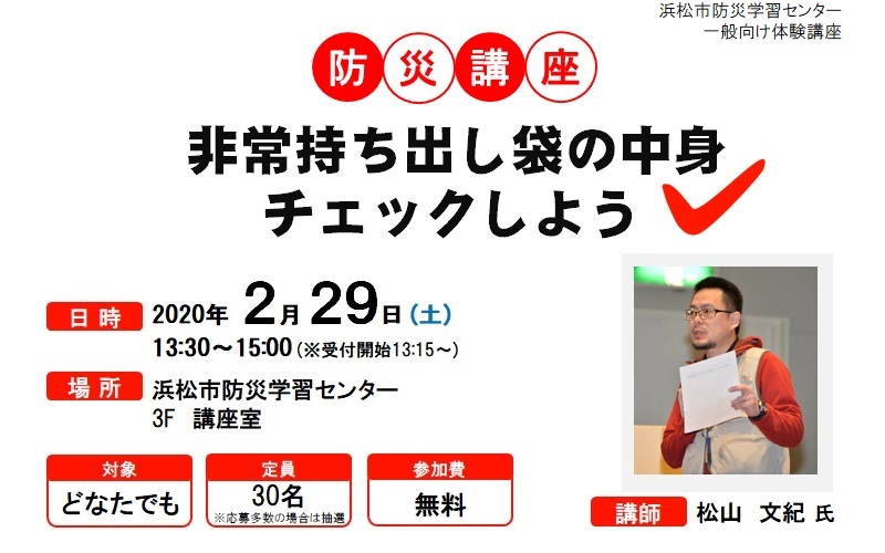 浜松市防災学習センター 一般向け体験講座 防災講座 非常持ち出し袋の中身チェックしよう、日時 2020年2月29日土曜日 午後1時30分から午後3時(受付開始 午後1時15分から)、場所 浜松市防災学習センター ３階 講座室、対象 どなたでも、定員 30名(応募多数の場合は抽選)、参加費 無料、講師 松山史紀氏